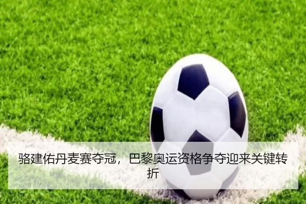 骆建佑丹麦赛夺冠，巴黎奥运资格争夺迎来关键转折