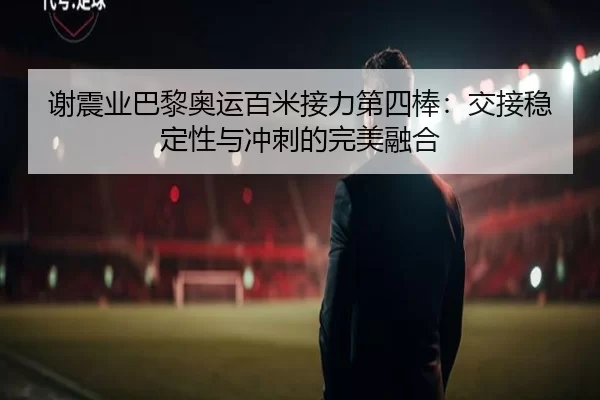 谢震业巴黎奥运百米接力第四棒：交接稳定性与冲刺的完美融合