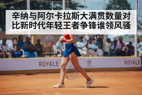 辛纳与阿尔卡拉斯大满贯数量对比新时代年轻王者争锋谁领风骚