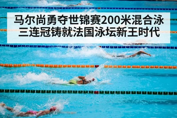 马尔尚勇夺世锦赛200米混合泳三连冠铸就法国泳坛新王时代