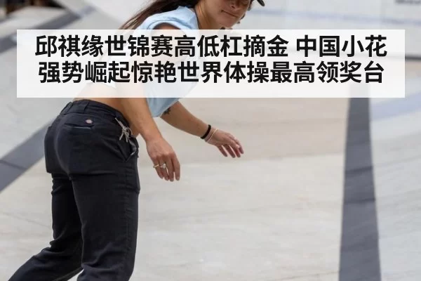 邱祺缘世锦赛高低杠摘金 中国小花强势崛起惊艳世界体操最高领奖台
