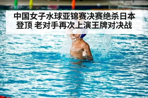 中国女子水球亚锦赛决赛绝杀日本登顶 老对手再次上演王牌对决战